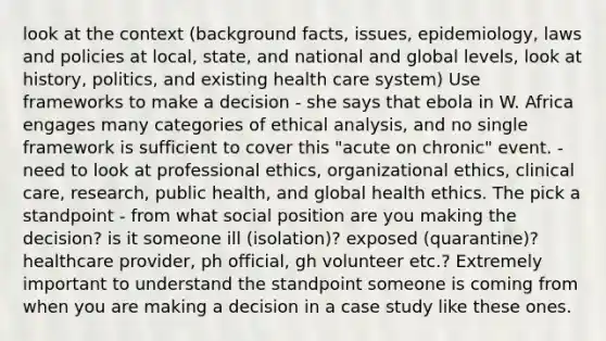 look at the context (background facts, issues, epidemiology, laws and policies at local, state, and national and global levels, look at history, politics, and existing health care system) Use frameworks to make a decision - she says that ebola in W. Africa engages many categories of ethical analysis, and no single framework is sufficient to cover this "acute on chronic" event. - need to look at professional ethics, organizational ethics, clinical care, research, public health, and global health ethics. The pick a standpoint - from what social position are you making the decision? is it someone ill (isolation)? exposed (quarantine)? healthcare provider, ph official, gh volunteer etc.? Extremely important to understand the standpoint someone is coming from when you are making a decision in a case study like these ones.