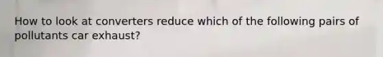 How to look at converters reduce which of the following pairs of pollutants car exhaust?