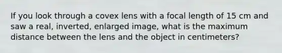 If you look through a covex lens with a focal length of 15 cm and saw a real, inverted, enlarged image, what is the maximum distance between the lens and the object in centimeters?