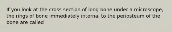 If you look at the cross section of long bone under a microscope, the rings of bone immediately internal to the periosteum of the bone are called