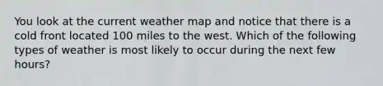 You look at the current weather map and notice that there is a cold front located 100 miles to the west. Which of the following types of weather is most likely to occur during the next few hours?