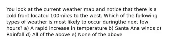 You look at the current weather map and notice that there is a cold front located 100miles to the west. Which of the following types of weather is most likely to occur duringthe next few hours? a) A rapid increase in temperature b) Santa Ana winds c) Rainfall d) All of the above e) None of the above