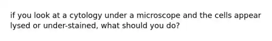 if you look at a cytology under a microscope and the cells appear lysed or under-stained, what should you do?