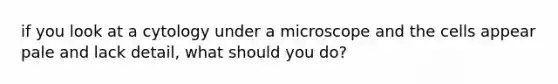 if you look at a cytology under a microscope and the cells appear pale and lack detail, what should you do?