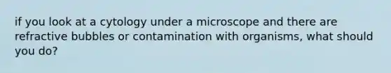 if you look at a cytology under a microscope and there are refractive bubbles or contamination with organisms, what should you do?