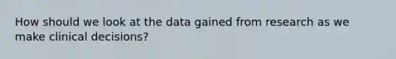 How should we look at the data gained from research as we make clinical decisions?