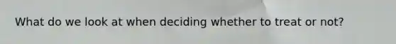 What do we look at when deciding whether to treat or not?