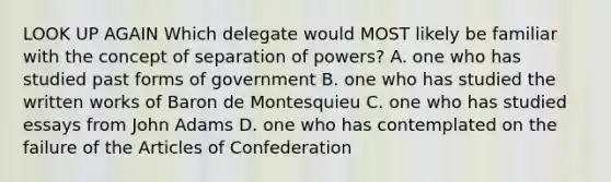 LOOK UP AGAIN Which delegate would MOST likely be familiar with the concept of separation of powers? A. one who has studied past forms of government B. one who has studied the written works of Baron de Montesquieu C. one who has studied essays from John Adams D. one who has contemplated on the failure of the Articles of Confederation