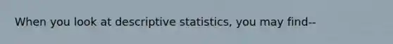 When you look at descriptive statistics, you may find--