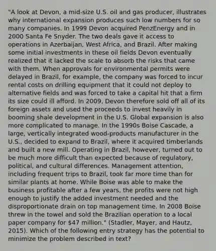 "A look at Devon, a mid-size U.S. oil and gas producer, illustrates why international expansion produces such low numbers for so many companies. In 1999 Devon acquired PenzEnergy and in 2000 Santa Fe Snyder. The two deals gave it access to operations in Azerbaijan, West Africa, and Brazil. After making some initial investments in these oil fields Devon eventually realized that it lacked the scale to absorb the risks that came with them. When approvals for environmental permits were delayed in Brazil, for example, the company was forced to incur rental costs on drilling equipment that it could not deploy to alternative fields and was forced to take a capital hit that a firm its size could ill afford. In 2009, Devon therefore sold off all of its foreign assets and used the proceeds to invest heavily in booming shale development in the U.S. Global expansion is also more complicated to manage. In the 1990s Boise Cascade, a large, vertically integrated wood-products manufacturer in the U.S., decided to expand to Brazil, where it acquired timberlands and built a new mill. Operating in Brazil, however, turned out to be much more difficult than expected because of regulatory, political, and cultural differences. Management attention, including frequent trips to Brazil, took far more time than for similar plants at home. While Boise was able to make the business profitable after a few years, the profits were not high enough to justify the added investment needed and the disproportionate drain on top management time. In 2008 Boise threw in the towel and sold the Brazilian operation to a local paper company for 47 million." (Stadler, Mayer, and Hautz, 2015). Which of the following entry strategy has the potential to minimize the problem described in text?