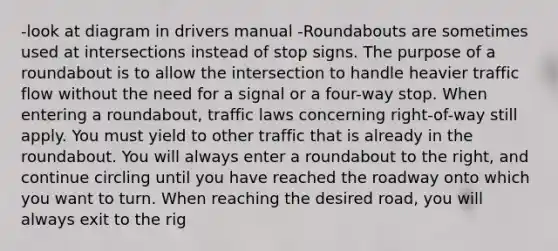 -look at diagram in drivers manual -Roundabouts are sometimes used at intersections instead of stop signs. The purpose of a roundabout is to allow the intersection to handle heavier traffic flow without the need for a signal or a four-way stop. When entering a roundabout, traffic laws concerning right-of-way still apply. You must yield to other traffic that is already in the roundabout. You will always enter a roundabout to the right, and continue circling until you have reached the roadway onto which you want to turn. When reaching the desired road, you will always exit to the rig