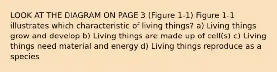 LOOK AT THE DIAGRAM ON PAGE 3 (Figure 1-1) Figure 1-1 illustrates which characteristic of living things? a) Living things grow and develop b) Living things are made up of cell(s) c) Living things need material and energy d) Living things reproduce as a species