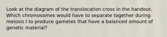 Look at the diagram of the translocation cross in the handout. Which chromosomes would have to separate together during meiosis I to produce gametes that have a balanced amount of genetic material?