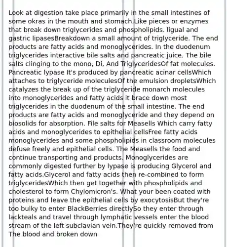 Look at digestion take place primarily in the small intestines of some okras in the mouth and stomach.Like pieces or enzymes that break down triglycerides and phospholipids. ligual and gastric lipasesBreakdown a small amount of triglyceride. The end products are fatty acids and monoglycerides. In the duodenum triglycerides interactive bile salts and pancreatic juice. The bile salts clinging to the mono, Di, And TriglyceridesOf fat molecules. Pancreatic lypase It's produced by pancreatic acinar cellsWhich attaches to triglyceride moleculesOf the emulsion dropletsWhich catalyzes the break up of the triglyceride monarch molecules into monoglycerides and fatty acids it brace down most triglycerides in the duodenum of the small intestine. The end products are fatty acids and monoglyceride and they depend on biosolids for absorption. File salts for Measells Which carry fatty acids and monoglycerides to epithelial cellsFree fatty acids monoglycerides and some phospholipids in classroom molecules defuse freely and epithelial cells. The Measells the food and continue transporting and products. Monoglycerides are commonly digested further by lypase is producing Glycerol and fatty acids.Glycerol and fatty acids then re-combined to form triglyceridesWhich then get together with phospholipids and cholesterol to form Chylomicron's. What your been coated with proteins and leave the epithelial cells by exocytosisBut they're too bulky to enter BlackBerries directlySo they enter through lackteals and travel through lymphatic vessels enter the blood stream of the left subclavian vein.They're quickly removed from The blood and broken down