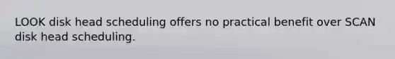 LOOK disk head scheduling offers no practical benefit over SCAN disk head scheduling.