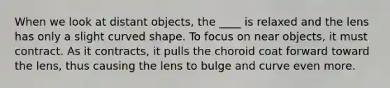 When we look at distant objects, the ____ is relaxed and the lens has only a slight curved shape. To focus on near objects, it must contract. As it contracts, it pulls the choroid coat forward toward the lens, thus causing the lens to bulge and curve even more.