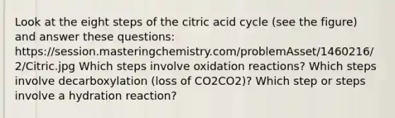 Look at the eight steps of the citric acid cycle (see the figure) and answer these questions: https://session.masteringchemistry.com/problemAsset/1460216/2/Citric.jpg Which steps involve oxidation reactions? Which steps involve decarboxylation (loss of CO2CO2)? Which step or steps involve a hydration reaction?