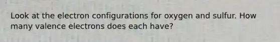 Look at the electron configurations for oxygen and sulfur. How many valence electrons does each have?