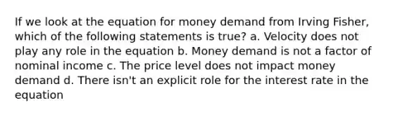 If we look at the equation for money demand from Irving Fisher, which of the following statements is true? a. Velocity does not play any role in the equation b. Money demand is not a factor of nominal income c. The price level does not impact money demand d. There isn't an explicit role for the interest rate in the equation