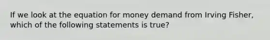 If we look at the equation for money demand from Irving Fisher, which of the following statements is true?