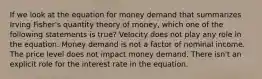 If we look at the equation for money demand that summarizes Irving Fisher's quantity theory of money, which one of the following statements is true? Velocity does not play any role in the equation. Money demand is not a factor of nominal income. The price level does not impact money demand. There isn't an explicit role for the interest rate in the equation.