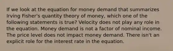 If we look at the equation for money demand that summarizes Irving Fisher's quantity theory of money, which one of the following statements is true? Velocity does not play any role in the equation. Money demand is not a factor of nominal income. The price level does not impact money demand. There isn't an explicit role for the interest rate in the equation.