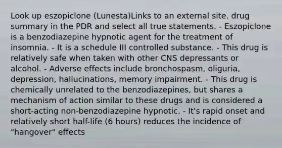 Look up eszopiclone (Lunesta)Links to an external site. drug summary in the PDR and select all true statements. - Eszopiclone is a benzodiazepine hypnotic agent for the treatment of insomnia. - It is a schedule III controlled substance. - This drug is relatively safe when taken with other CNS depressants or alcohol. - Adverse effects include bronchospasm, oliguria, depression, hallucinations, memory impairment. - This drug is chemically unrelated to the benzodiazepines, but shares a mechanism of action similar to these drugs and is considered a short-acting non-benzodiazepine hypnotic. - It's rapid onset and relatively short half-life (6 hours) reduces the incidence of "hangover" effects