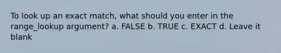 To look up an exact match, what should you enter in the range_lookup argument? a. FALSE b. TRUE c. EXACT d. Leave it blank