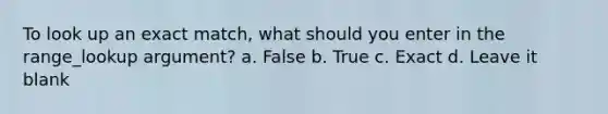 To look up an exact match, what should you enter in the range_lookup argument? a. False b. True c. Exact d. Leave it blank