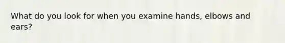 What do you look for when you examine hands, elbows and ears?