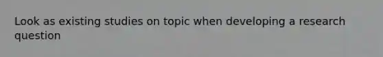 Look as existing studies on topic when developing a research question