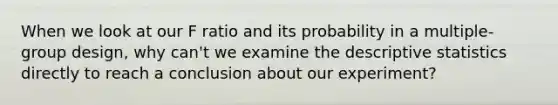 When we look at our F ratio and its probability in a multiple-group design, why can't we examine the <a href='https://www.questionai.com/knowledge/kRTZ1WGkcp-descriptive-statistics' class='anchor-knowledge'>descriptive statistics</a> directly to reach a conclusion about our experiment?