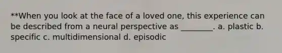 **When you look at the face of a loved one, this experience can be described from a neural perspective as ________. a. plastic b. specific c. multidimensional d. episodic