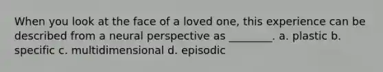 When you look at the face of a loved one, this experience can be described from a neural perspective as ________. a. plastic b. specific c. multidimensional d. episodic