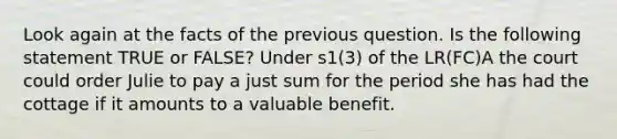 Look again at the facts of the previous question. Is the following statement TRUE or FALSE? Under s1(3) of the LR(FC)A the court could order Julie to pay a just sum for the period she has had the cottage if it amounts to a valuable benefit.