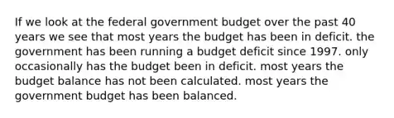 If we look at the federal government budget over the past 40 years we see that most years the budget has been in deficit. the government has been running a budget deficit since 1997. only occasionally has the budget been in deficit. most years the budget balance has not been calculated. most years the government budget has been balanced.