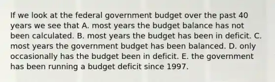 If we look at the federal government budget over the past 40 years we see that A. most years the budget balance has not been calculated. B. most years the budget has been in deficit. C. most years the government budget has been balanced. D. only occasionally has the budget been in deficit. E. the government has been running a budget deficit since 1997.