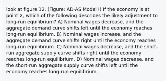 look at figure 12. (Figure: AD-AS Model I) If the economy is at point X, which of the following describes the likely adjustment to long-run equilibrium? A) Nominal wages decrease, and the aggregate demand curve shifts left until the economy reaches long-run equilibrium. B) Nominal wages increase, and the aggregate demand curve shifts right until the economy reaches long-run equilibrium. C) Nominal wages decrease, and the short-run aggregate supply curve shifts right until the economy reaches long-run equilibrium. D) Nominal wages decrease, and the short-run aggregate supply curve shifts left until the economy reaches long-run equilibrium.