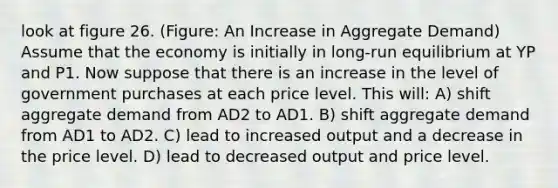 look at figure 26. (Figure: An Increase in Aggregate Demand) Assume that the economy is initially in long-run equilibrium at YP and P1. Now suppose that there is an increase in the level of government purchases at each price level. This will: A) shift aggregate demand from AD2 to AD1. B) shift aggregate demand from AD1 to AD2. C) lead to increased output and a decrease in the price level. D) lead to decreased output and price level.