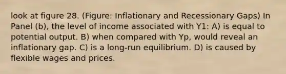 look at figure 28. (Figure: Inflationary and Recessionary Gaps) In Panel (b), the level of income associated with Y1: A) is equal to potential output. B) when compared with Yp, would reveal an inflationary gap. C) is a long-run equilibrium. D) is caused by flexible wages and prices.