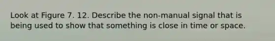 Look at Figure 7. 12. Describe the non-manual signal that is being used to show that something is close in time or space.