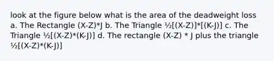 look at the figure below what is the area of the deadweight loss a. The Rectangle (X-Z)*J b. The Triangle ½[(X-Z)]*[(K-J)] c. The Triangle ½[(X-Z)*(K-J)] d. The rectangle (X-Z) * J plus the triangle ½[(X-Z)*(K-J)]