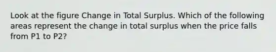 Look at the figure Change in Total Surplus. Which of the following areas represent the change in total surplus when the price falls from P1 to P2?