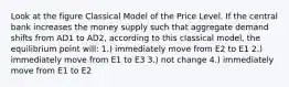 Look at the figure Classical Model of the Price Level. If the central bank increases the money supply such that aggregate demand shifts from AD1 to AD2, according to this classical model, the equilibrium point will: 1.) immediately move from E2 to E1 2.) immediately move from E1 to E3 3.) not change 4.) immediately move from E1 to E2