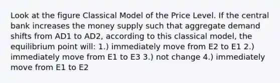 Look at the figure Classical Model of the Price Level. If the central bank increases the money supply such that aggregate demand shifts from AD1 to AD2, according to this classical model, the equilibrium point will: 1.) immediately move from E2 to E1 2.) immediately move from E1 to E3 3.) not change 4.) immediately move from E1 to E2