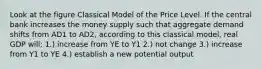 Look at the figure Classical Model of the Price Level. If the central bank increases the money supply such that aggregate demand shifts from AD1 to AD2, according to this classical model, real GDP will: 1.) increase from YE to Y1 2.) not change 3.) increase from Y1 to YE 4.) establish a new potential output