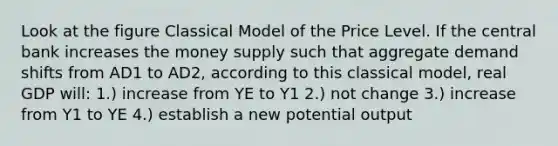 Look at the figure Classical Model of the Price Level. If the central bank increases the money supply such that aggregate demand shifts from AD1 to AD2, according to this classical model, real GDP will: 1.) increase from YE to Y1 2.) not change 3.) increase from Y1 to YE 4.) establish a new potential output