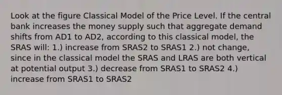 Look at the figure Classical Model of the Price Level. If the central bank increases the money supply such that aggregate demand shifts from AD1 to AD2, according to this classical model, the SRAS will: 1.) increase from SRAS2 to SRAS1 2.) not change, since in the classical model the SRAS and LRAS are both vertical at potential output 3.) decrease from SRAS1 to SRAS2 4.) increase from SRAS1 to SRAS2