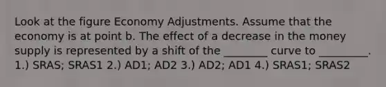 Look at the figure Economy Adjustments. Assume that the economy is at point b. The effect of a decrease in the money supply is represented by a shift of the ________ curve to _________. 1.) SRAS; SRAS1 2.) AD1; AD2 3.) AD2; AD1 4.) SRAS1; SRAS2