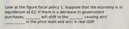 Look at the figure fiscal policy 1. Suppose that the economy is in equilibrium at E2. If there is a decrease in government purchases, ________ will shift to the _______, causing a(n) ___________ in the price level and a(n) in real GDP